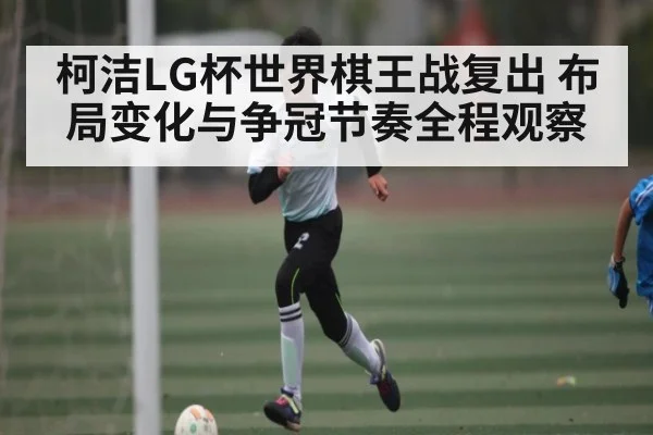 柯洁LG杯世界棋王战复出 布局变化与争冠节奏全程观察