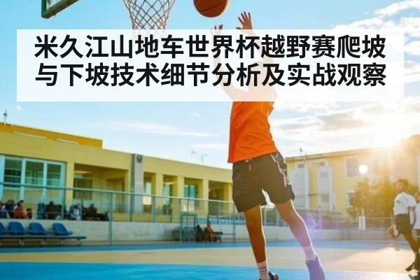 米久江山地车世界杯越野赛爬坡与下坡技术细节分析及实战观察